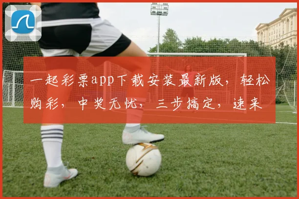 一起彩票app下载安装最新版，轻松购彩，中奖无忧，三步搞定，速来体验