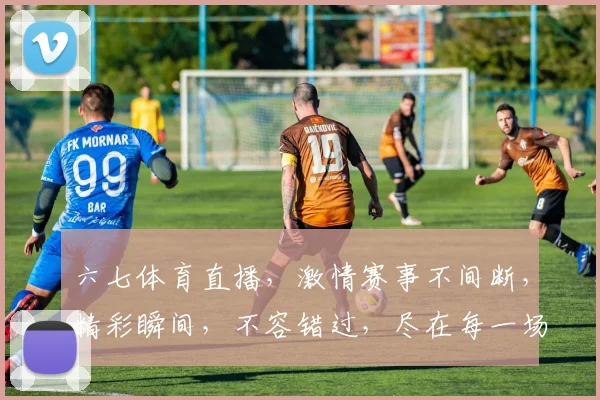 六七体育直播，激情赛事不间断，精彩瞬间，不容错过，尽在每一场