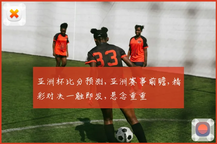 亚洲杯比分预测,亚洲赛事前瞻,精彩对决一触即发,悬念重重