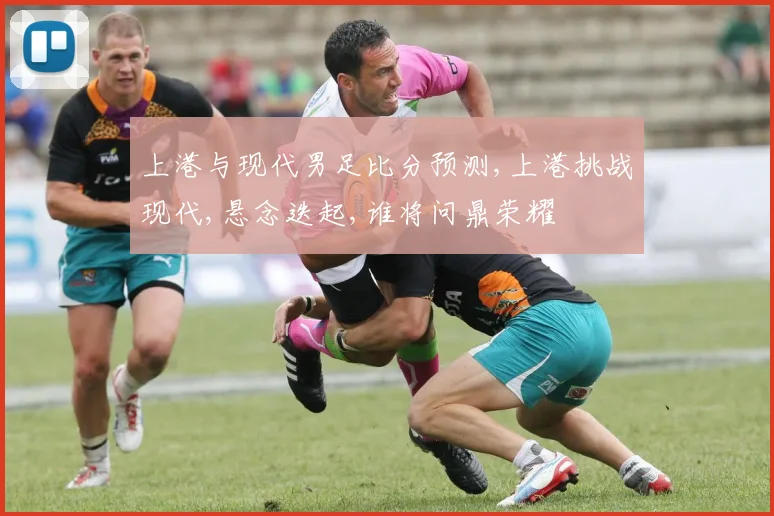 上港与现代男足比分预测,上港挑战现代,悬念迭起,谁将问鼎荣耀