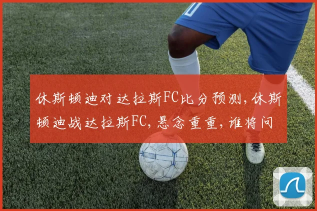 休斯顿迪对达拉斯FC比分预测,休斯顿迪战达拉斯FC,悬念重重,谁将问鼎
