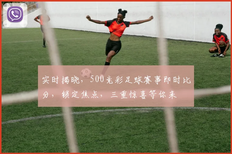 实时揭晓，500竞彩足球赛事即时比分，锁定焦点，三重惊喜等你来