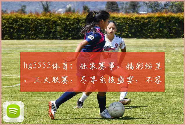 hg5555体育：独家赛事，精彩纷呈，三大联赛，尽享竞技盛宴，不容错过